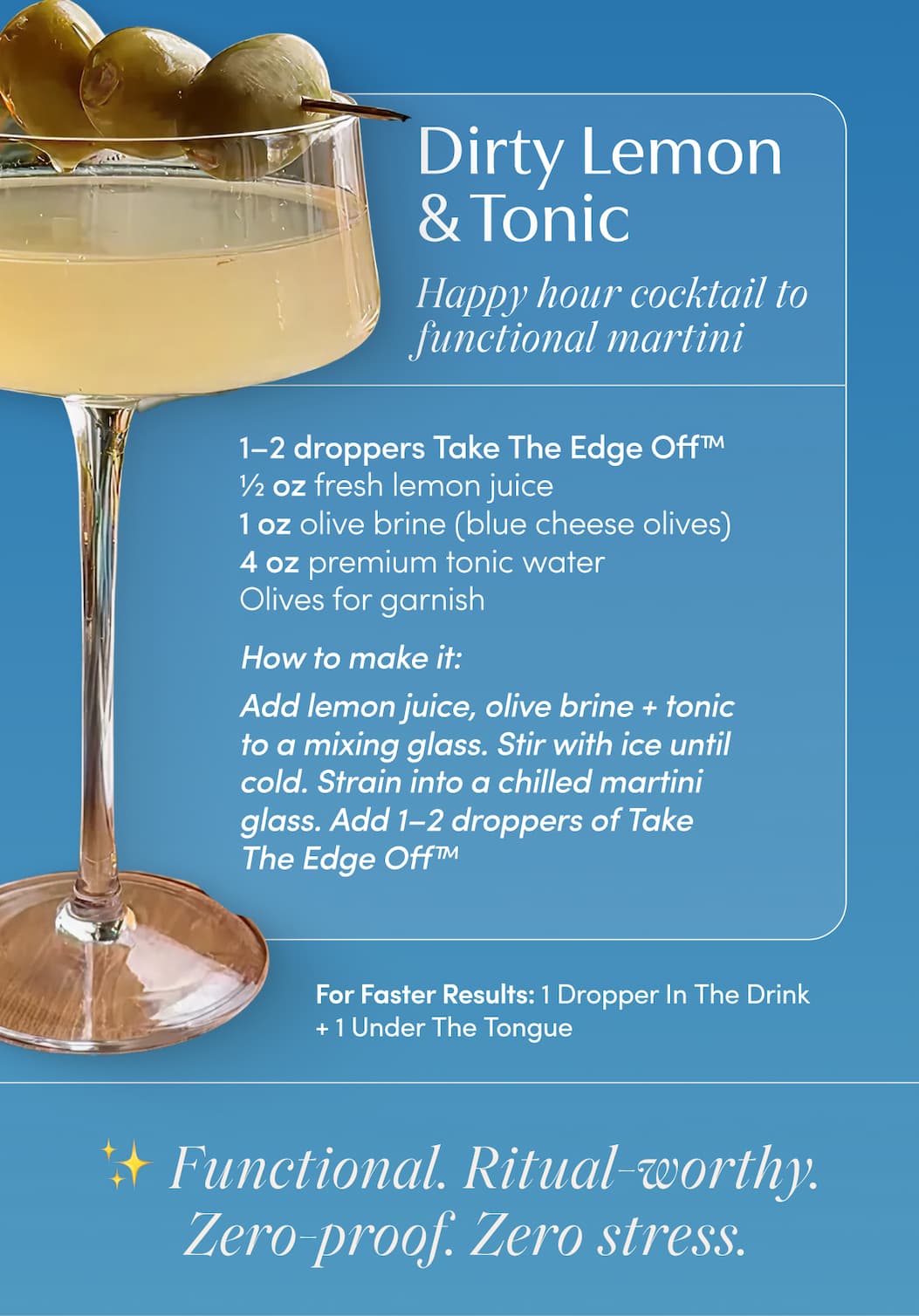 Dirty Lemon & Tonic | Happy hour cocktail to functional martini | 1–2 droppers | ½ oz fresh lemon juice | 1 oz olive brine (blue cheese olives) | 4 oz premium tonic water | Olives for garnish | How to make it: Add lemon juice, olive brine + tonic to a mixing glass. Stir with ice until cold. Strain into a chilled martini glass. Add 1–2 droppers of | For Faster Results: 1 Dropper In The Drink + 1 Under The Tongue | ✨ Functional. Ritual-worthy. Zero-proof. Zero stress.