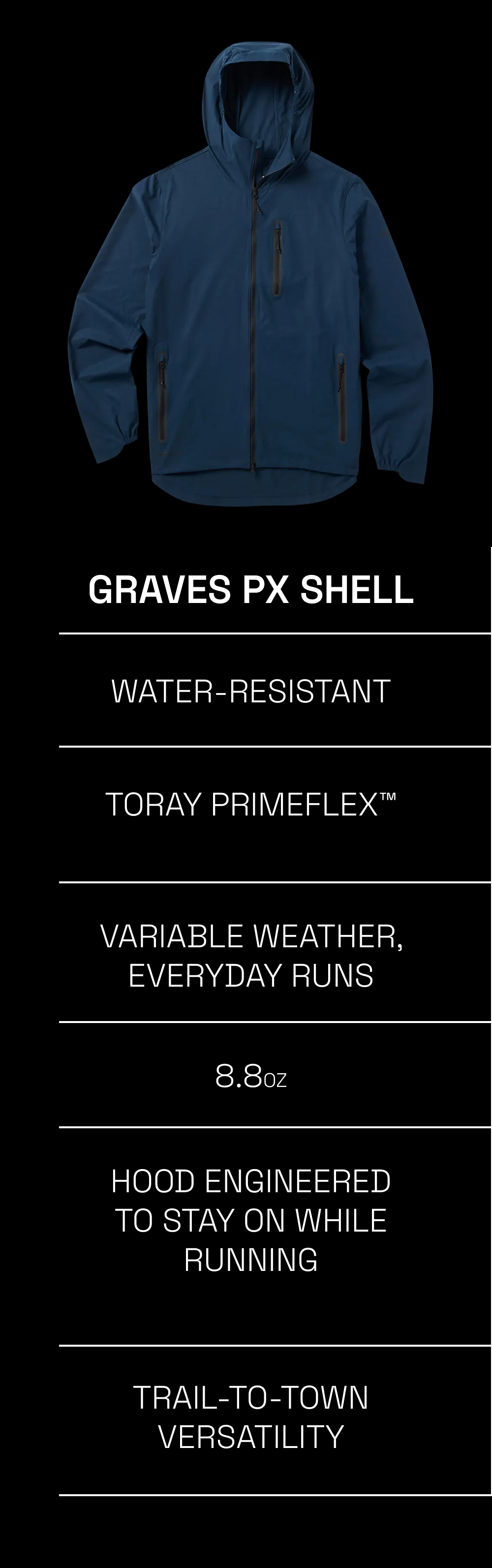 Graves PX Shell Stratus Rain Shell Water-resistant Fully waterproof  Toray Primeflex™ Toray Dermizax™ 2.75-layer Variable weather, everyday runs Guaranteed wet conditions, race day 8.8oz 5oz Hood Engineered to stay on while running Storm hood with high front, elasticized sides and shapeable visor Trail-to-town versatility Race-ready, minimalist design