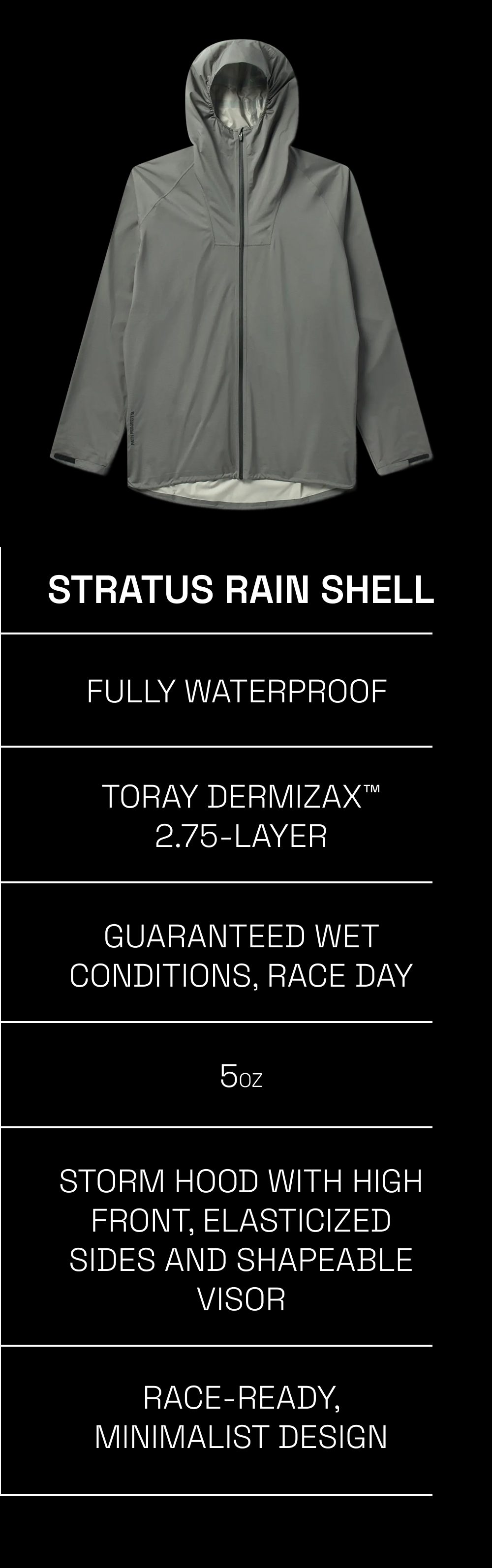 Graves PX Shell Stratus Rain Shell Water-resistant Fully waterproof  Toray Primeflex™ Toray Dermizax™ 2.75-layer Variable weather, everyday runs Guaranteed wet conditions, race day 8.8oz 5oz Hood Engineered to stay on while running Storm hood with high front, elasticized sides and shapeable visor Trail-to-town versatility Race-ready, minimalist design