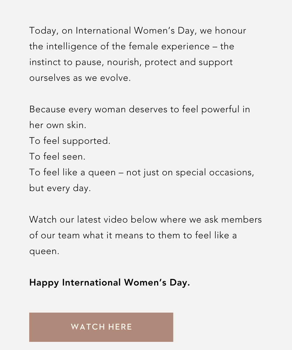 Today, on International Women’s Day, we honour the intelligence of the female experience – the instinct to pause, nourish, protect and support ourselves as we evolve.⁠ ⁠ Because every woman deserves to feel powerful in her own skin.⁠ To feel supported.⁠ To feel seen.⁠ To feel like a queen – not just on special occasions, but every day.⁠  Watch our latest video below where we ask members of our team what it means to them to feel like a queen. ⁠ Happy International Women’s Day.⁠