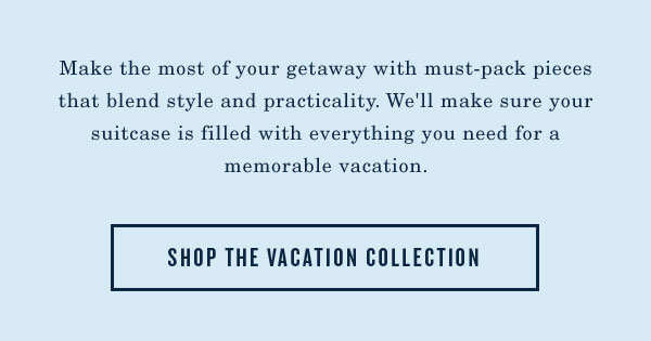 Make the most of your getaway with must pack pieces that blend style and practicality. We'll make sure your suitcase is filled with everything you need for a memorable vacation. Shop the Vacation Collection.