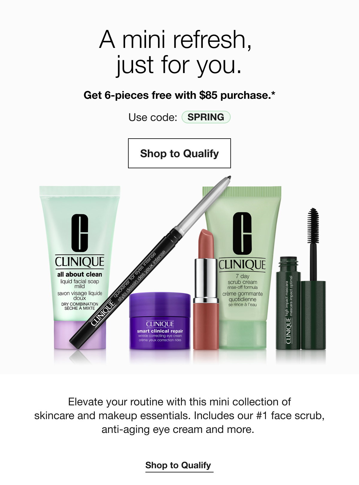 A mini refresh,just for you.|Get 6-pieces free with $85 purchase.*|Use code: SPRING|Shop to Qualify|Elevate your routine with this mini collection of skincare and makeup essentials. Includes our #1 face scrub, anti-aging eye cream and more.|Shop to Qualify