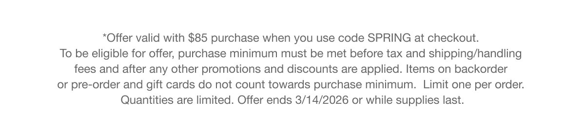 *Offer valid with $85 purchase when you use code SPRING at checkout. To be eligible for offer, purchase minimum must be met before tax and shipping/handling fees and after any other promotions and discounts are applied. Items on backorder or pre-order and gift cards do not count towards purchase minimum. Limit one per order. Quantities are limited. Offer ends 3/14/2026 or while supplies last.