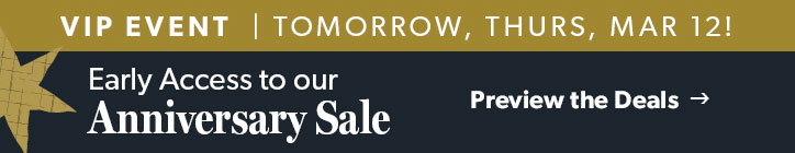 VIP EVENT. Tomorrow, Thurday, March 12! Early Access to our Anniversary Sale. Click to Preview the Deals