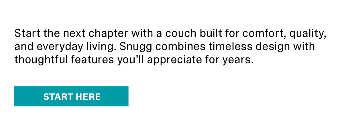Start the next chapter with a couch built for comfort, quality, and everyday living. Snugg combines timeless design with throughtful features you'll appreciate for years. | START HERE >>