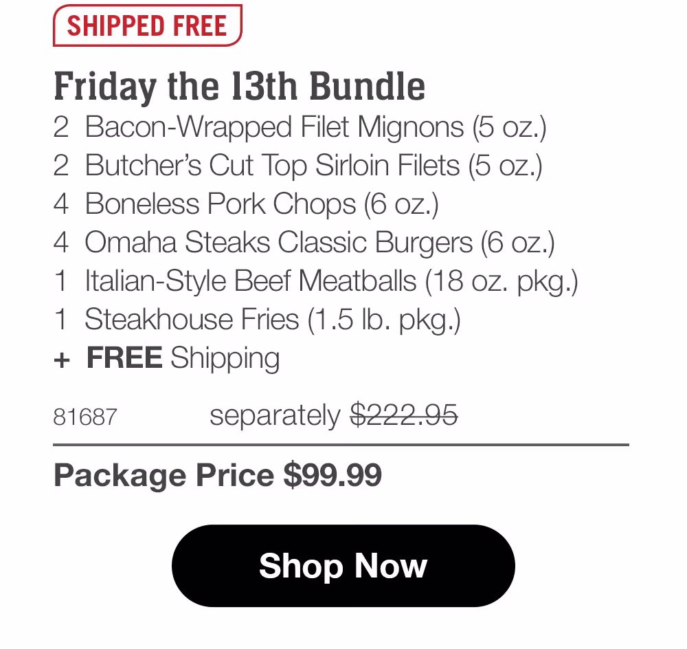 SHIPPED FREE
Friday the 13th Bundle
2 Bacon-Wrapped Filet Mignons (5 oz.)
2 Butcher's Cut Top Sirloin Filets (5 oz.)
4 Boneless Pork Chops (6 oz.)
4 Omaha Steaks Classic Burgers (6 oz.)
1 Italian-Style Beef Meatballs (18 oz. pkg.)
1 Steakhouse Fries (1.5 Ib. pkg.)
+ FREE Shipping
81687
separately $222.95
Package Price $99.99
Shop Now
