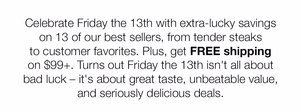 Celebrate Friday the 13th with extra-lucky savings on 13 of our best sellers, from tender steaks to customer favorites. Plus, get FREE shipping on $99+. Turns out Friday the 13th isn't all about bad luck - it's about great taste, unbeatable value, and seriously delicious deals.