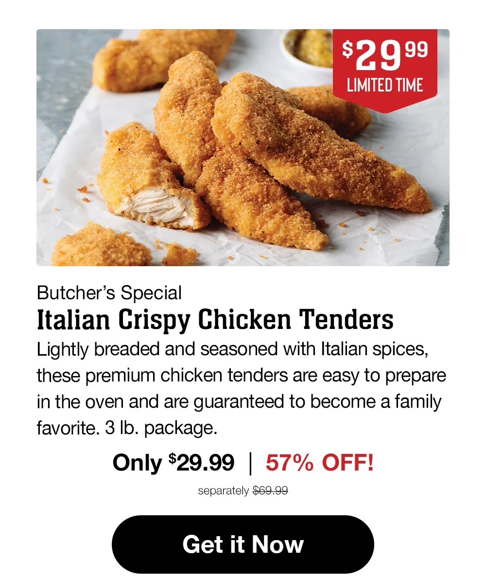 $29.99 LIMITED TIME | Butcher's Special Italian Crispy Chicken Tenders | Lightly breaded and seasoned with Italian spices, these premium chicken tenders are easy to prepare in the oven and are guaranteed to become a family favorite. 3 lb. package. Only $29.99 | 57% OFF! separately $69.99 || Get it Now