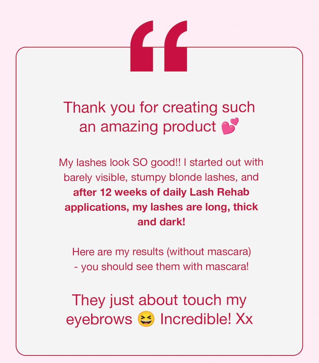 Thank you for creating such an amazing product b My lashes look SO good!! I started out with barely visible, stumpy blonde lashes, and after 12 weeks of daily Lash Rehab applications, my lashes are long, thick and dark! Here are my results (without mascara) - you should see them with mascara! They just about touch my eyebrows Incredible! Xx