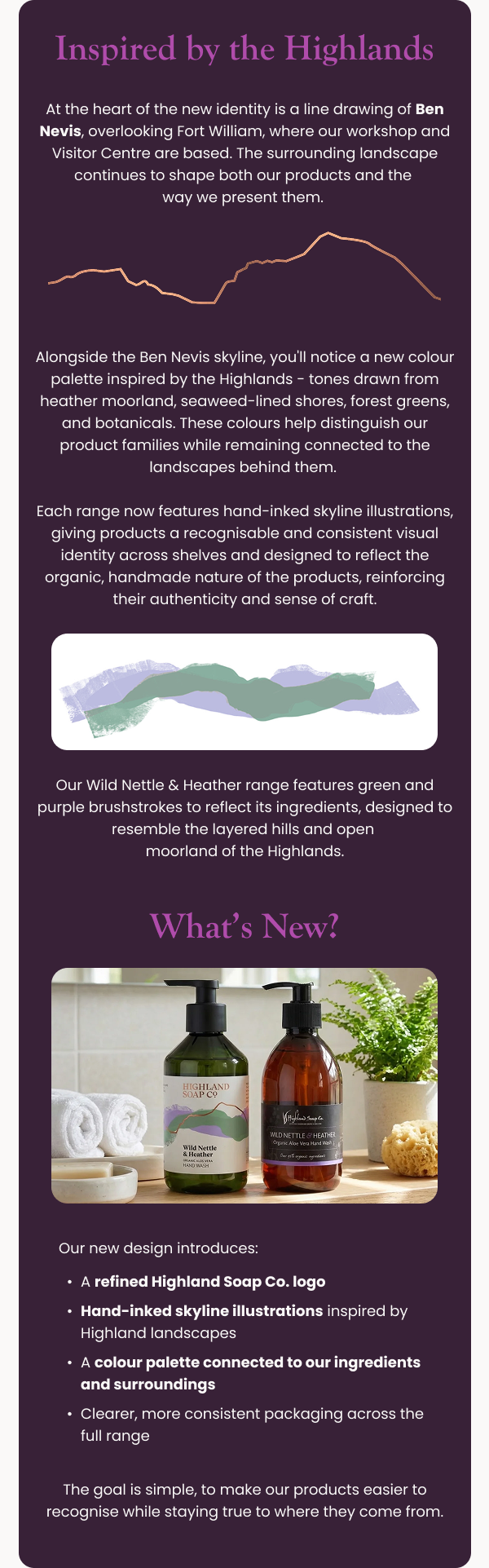 Inspired by the Highlands   At the heart of the new identity is a line drawing of Ben Nevis, overlooking Fort William, where our workshop and Visitor Centre are based. The surrounding landscape continues to shape both our products and the way we present them. Alongside the Ben Nevis skyline, you'll notice a new colour palette inspired by the Highlands - tones drawn from heather moorland, seaweed-lined shores, forest greens, and botanicals. These colours help distinguish our product families while remaining connected to the landscapes behind them.  Each range now features hand-inked skyline illustrations, giving products a recognisable and consistent visual identity across shelves, and designed to reflect the organic, handmade nature of the products, reinforcing their authenticity and sense of craft. What’s New?  [Image block: old packaging vs new packaging comparison] Our new design introduces: A refined Highland Soap Co. logo Hand-inked skyline illustrations inspired by Highland landscapes A colour palette connected to our ingredients and surroundings Clearer, more consistent packaging across the full range The goal is simple, to make our products easier to recognise while staying true to where they come from.