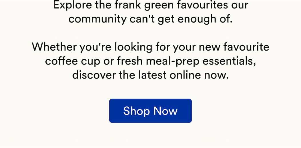 Explore the frank green favourites our community can't get enough of.  Whether you're looking for your new favourite coffee cup or fresh meal-prep essentials, discover the latest online now.