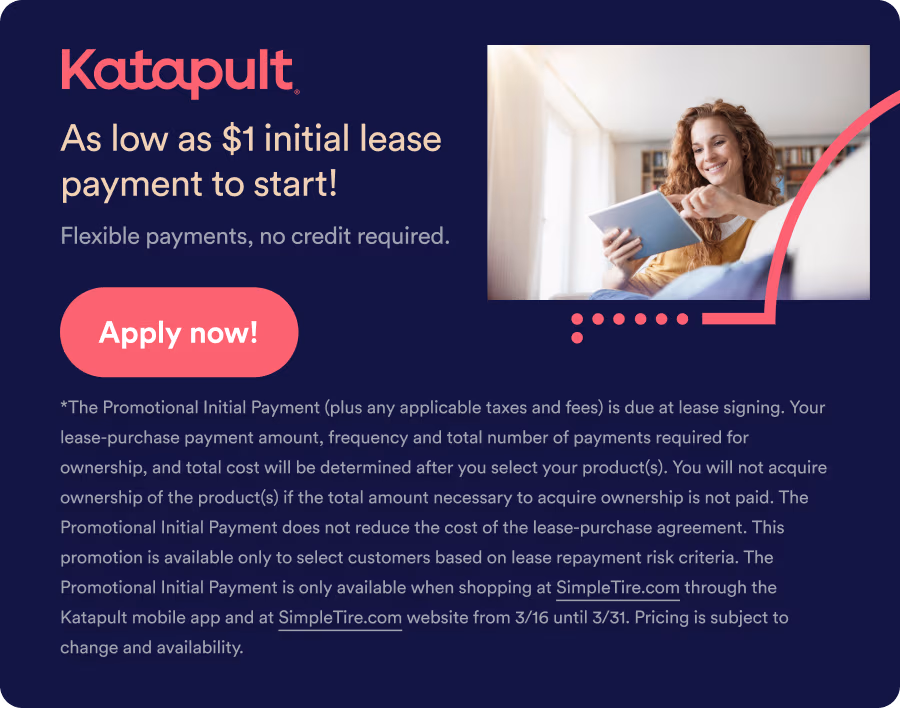 Katapult: As low as $1 initial lease payment to start! Flexible payments, no credit card required. Apply now! *The Promotional Initial Payment (plus any applicable taxes and fees) is due at lease signing. Your lease-purchase payment amount, frequency and total number of payments required for ownership, and total cost will be determined after you select your product(s). You will not acquire ownership of the product(s) if the total amount necessary to acquire ownership is not paid. The Promotional Initial Payment does not reduce the cost of the lease-purchase agreement. This promotion is available only to select customers based on lease repayment risk criteria. The Promotional Initial Payment is only available when shopping at SimpleTire.com through the Katapult mobile app and at SimpleTire.com website from 3/16 until 3/31. Pricing is subject to change and availability.