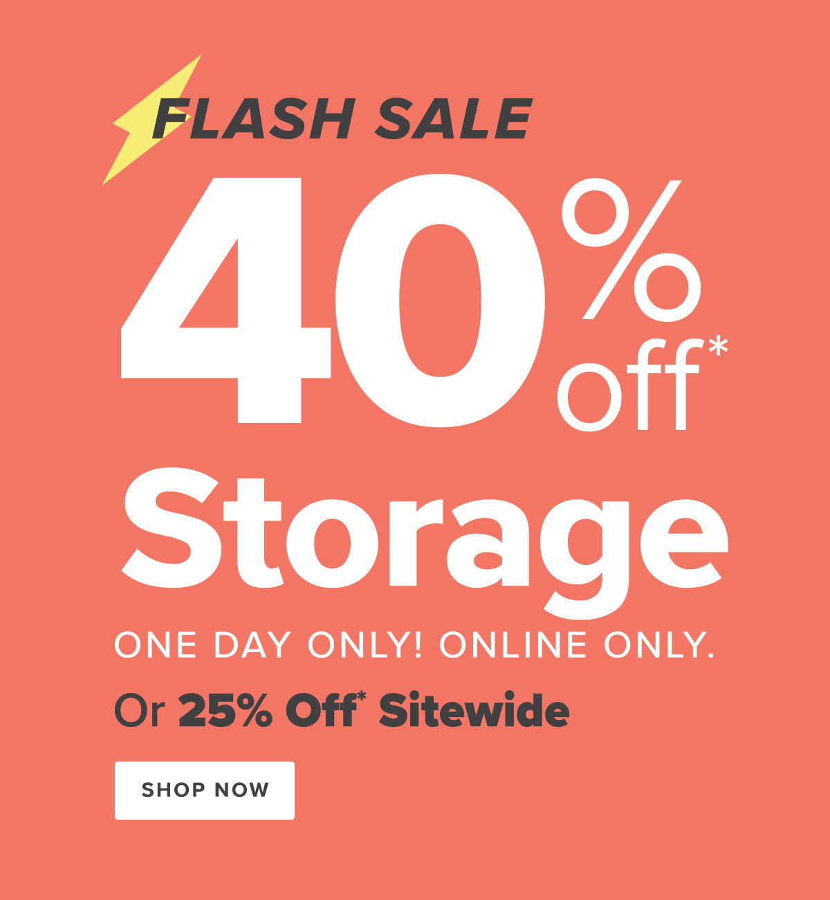 Flash Sale - 40 Percent Off* Storage - One Day Only! Online Only. - Or 25 Percent Off* Sitewide - Shop Now