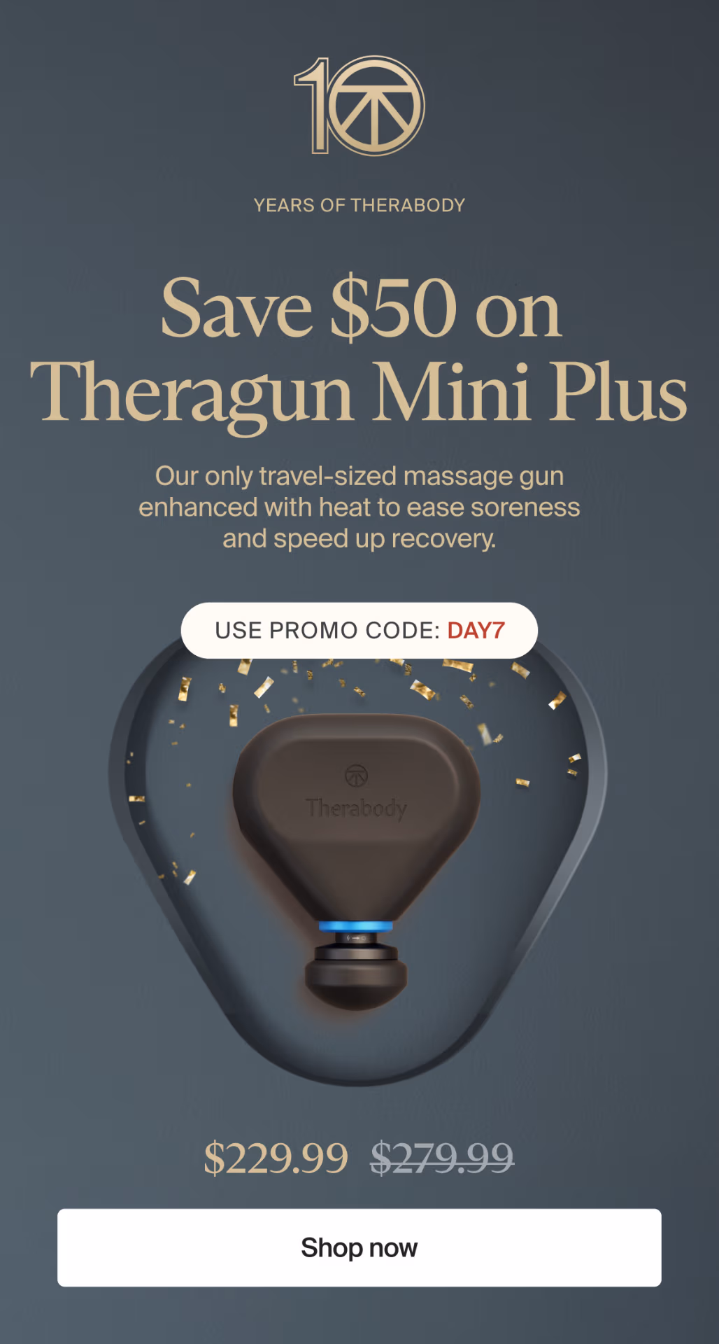 10 | Years of Therabody | Save $50 on Theragun Mini Plus | Our only travel-sized massage gun enhanced with heat to ease soreness and speed up recovery. | Use promo code: DAY7 | $229.99 | Shop now