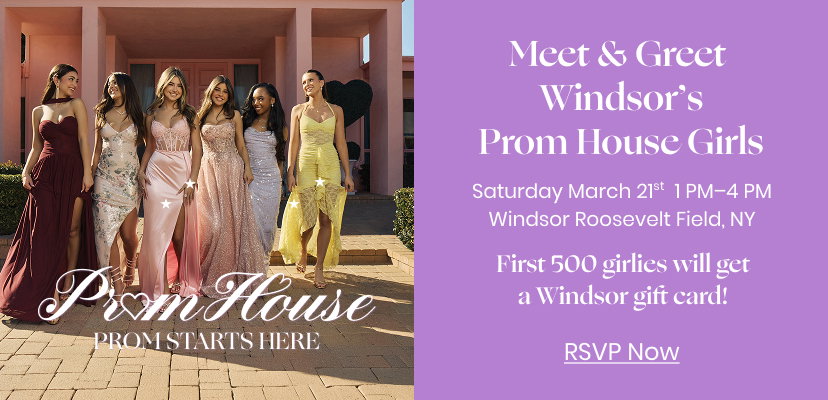Meet and Greet Windsor's Prom House Girls. Saturday March 21st 1 pm to 4 pm at Windsor Roosevelt Field, NY. First 500 girlies will get a Windsor gift card. Click to RSVP Now.