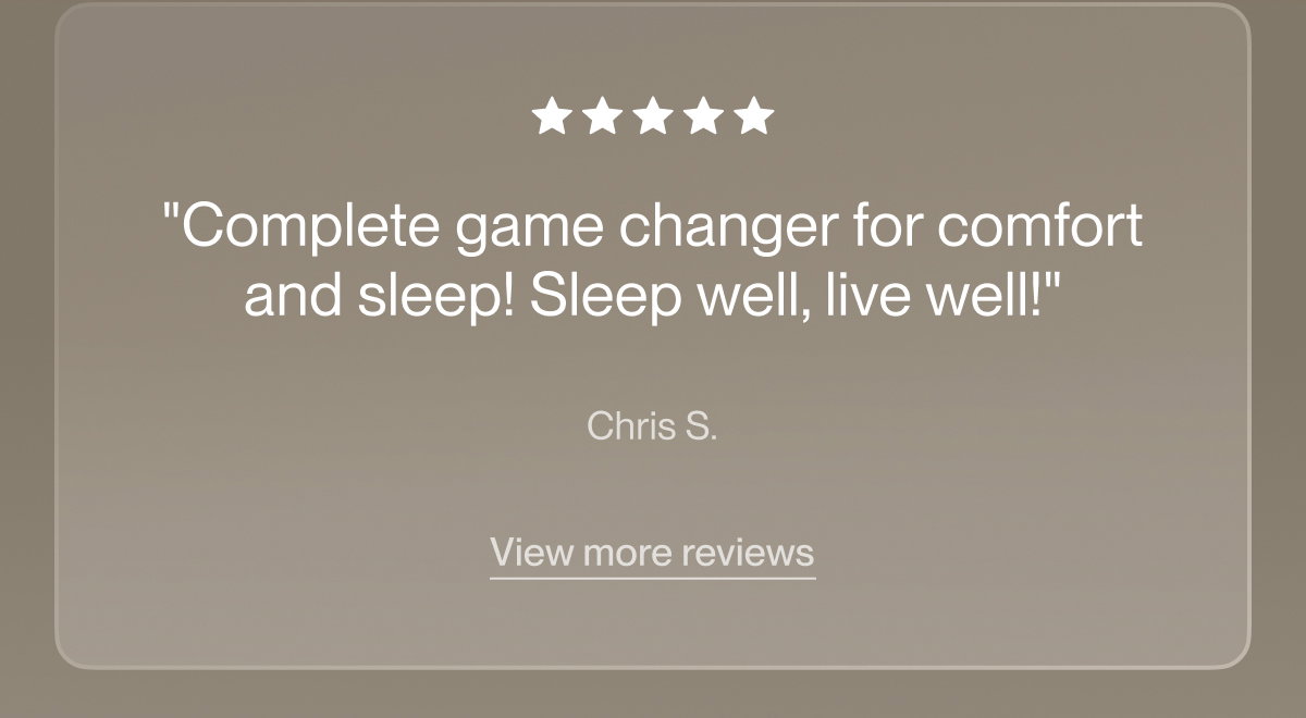 "Complete game changer for comfort and sleep! Sleep well, live well!"