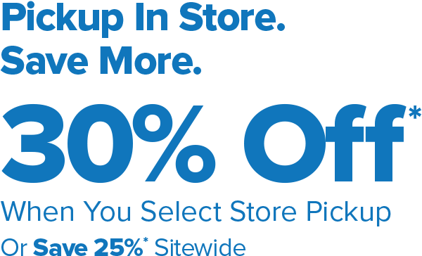 Pickup In Store. Save More. 30 Percent Off* When You Select Store Pickup Or Save 25 Percent* Sitewide