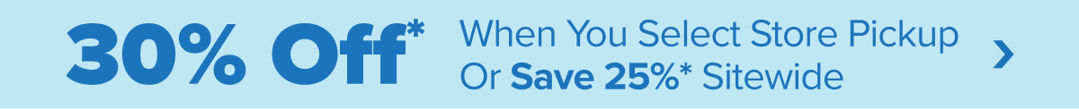 30 percent off* when you select store pickup or save 25 percent* sitewide. Shop Now