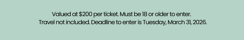 Valued at $200 per ticket. Must be 18 or older to enter.  Travel not included. Deadline to enter is Tuesday, March 31, 2026.  Enter Now