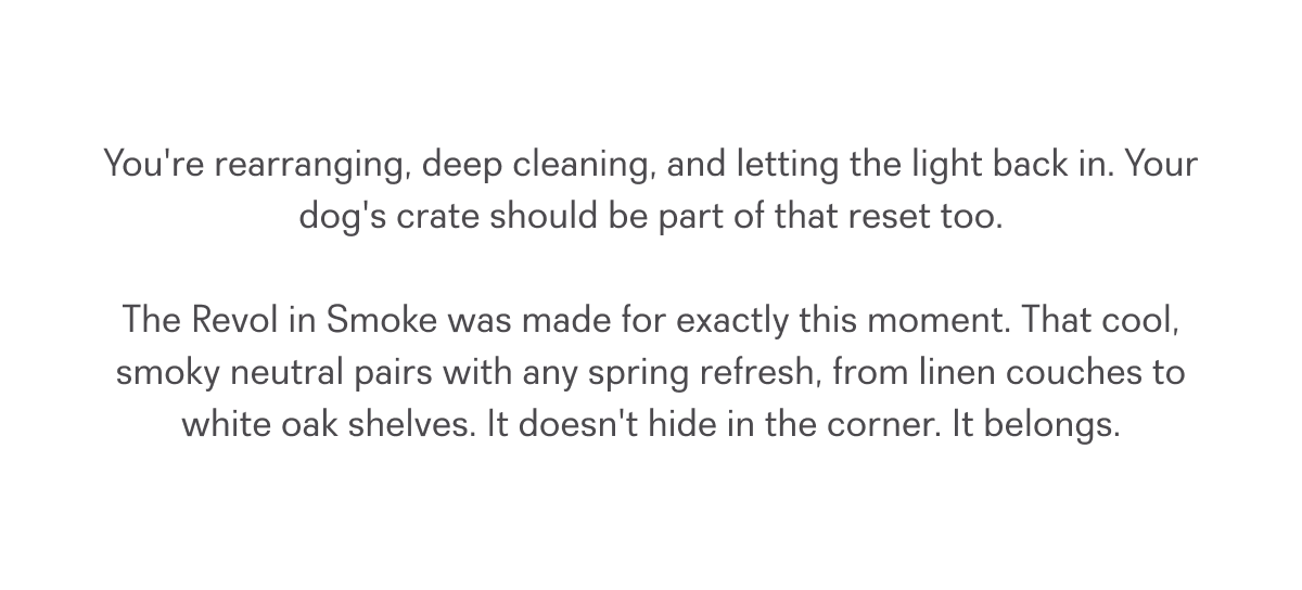 You're rearranging, deep cleaning, and letting the light back in. Your dog's crate should be part of that reset too.  The Revol in Smoke was made for exactly this moment. That cool, smoky neutral pairs with any spring refresh, from linen couches to white oak shelves. It doesn't hide in the corner. It belongs.
