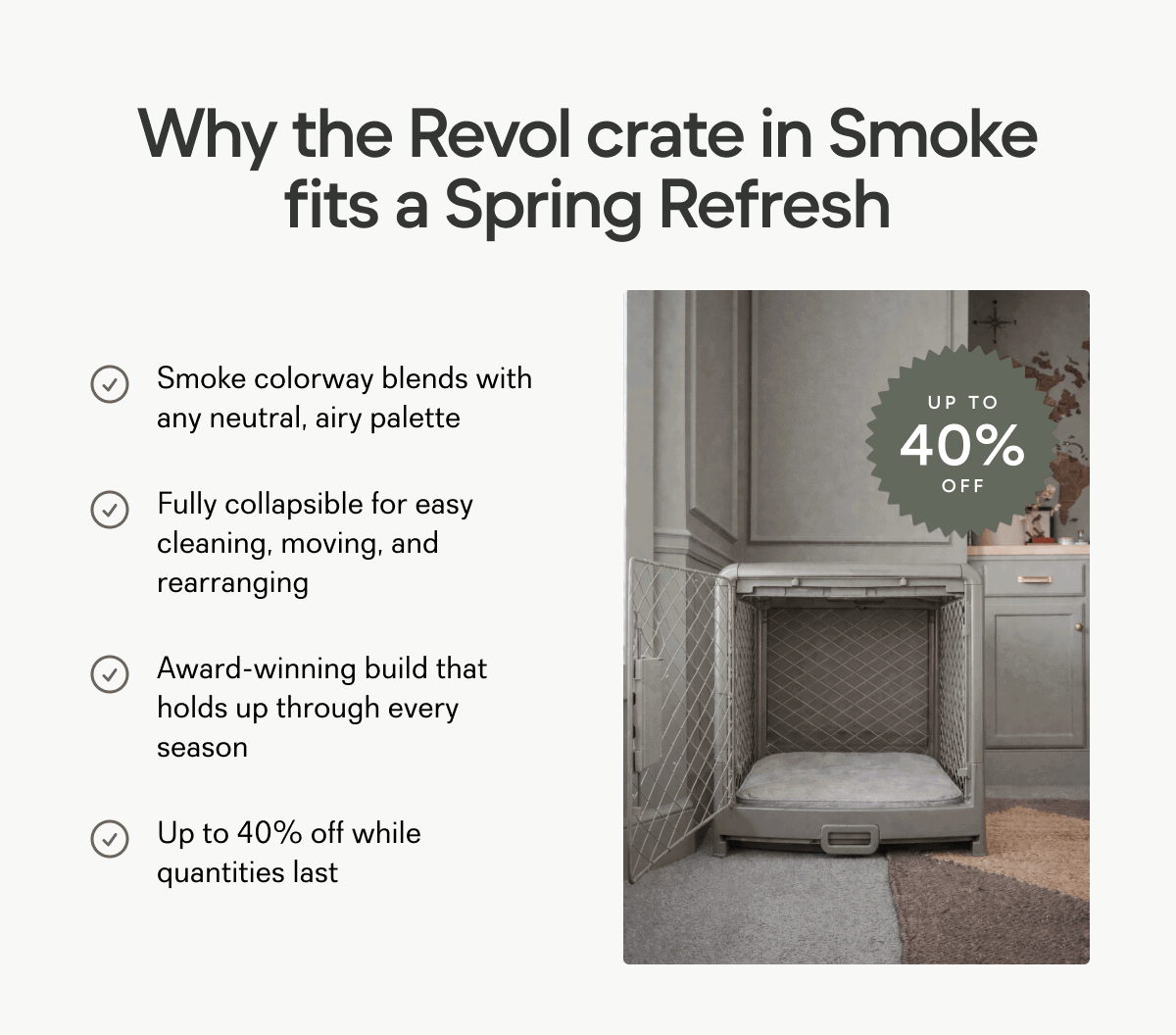 Why the Revol crate in Smoke fits a Spring Refresh Smoke colorway blends with any neutral, airy palette UP TO 40% Fully collapsible for easy cleaning, moving, and rearranging OFF Award-winning build that holds up through every season Up to 40% off while quantities last