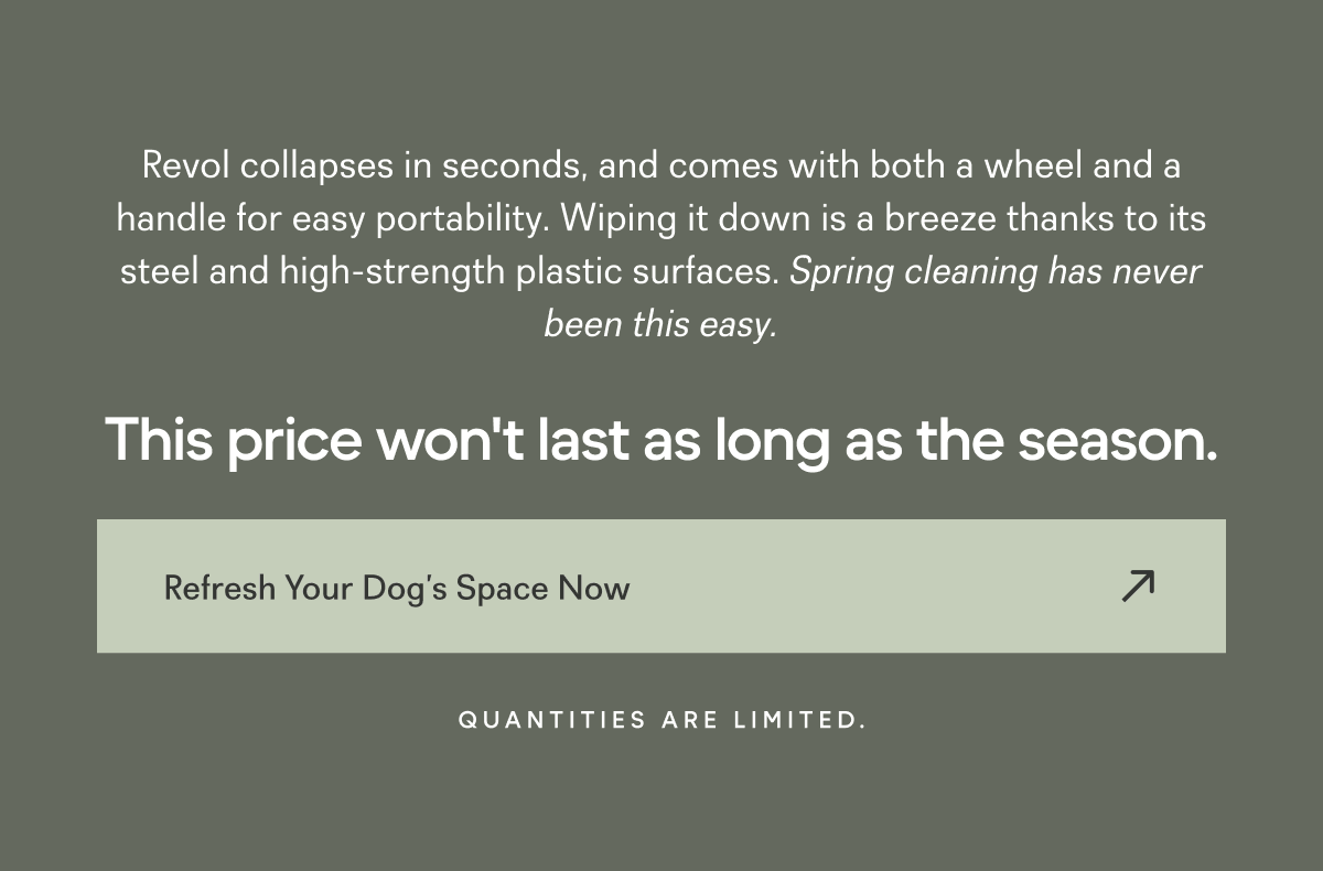 Revol collapses in seconds, and comes with both a wheel and a handle for easy portability. Wiping it down is a breeze thanks to its steel and high-strength plastic surfaces. Spring cleaning has never been this easy. CRASH-TESTED SAFETY1 This price won't last as long as the season. Refresh Your Dog’s Space Now Quantities are limited.