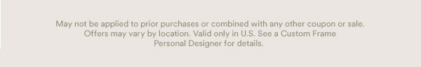 May not be applied to prior purchases or combined with any other coupons or sale. Offers may vary by location. Valid in U.S. See a Custom Frame Personal Designer for details.
