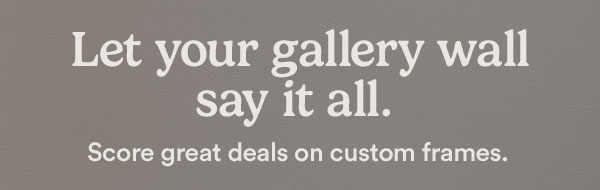 Let your gallery wall say it all. Save big on custom frames when you shop online. SHOP NOW.