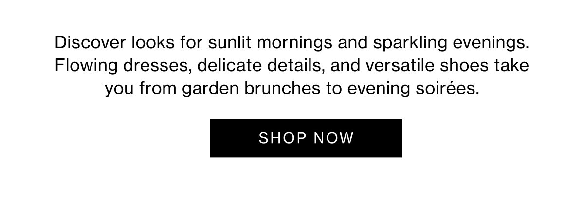 Discover looks for sunlit mornings and sparkling evenings. Flowing dresses, delicate details, and versatile shoes take you from garden brunches to evening soirées.