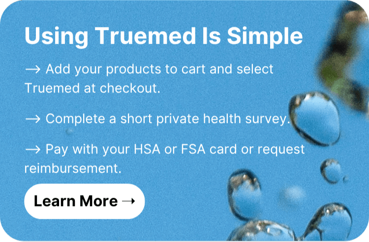 Using Truemed Is Simple  ⟶ Add your products to cart and select Truemed at checkout.  ⟶ Complete a short private health survey.  ⟶ Pay with your HSA or FSA card or request reimbursement. Learn More!