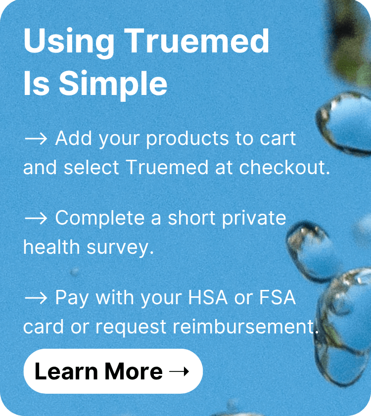 Using Truemed Is Simple ⟶ Add your products to cart and select Truemed at checkout. ⟶ Complete a short private health survey. ⟶ Pay with your HSA or FSA card or request reimbursement. Learn More!