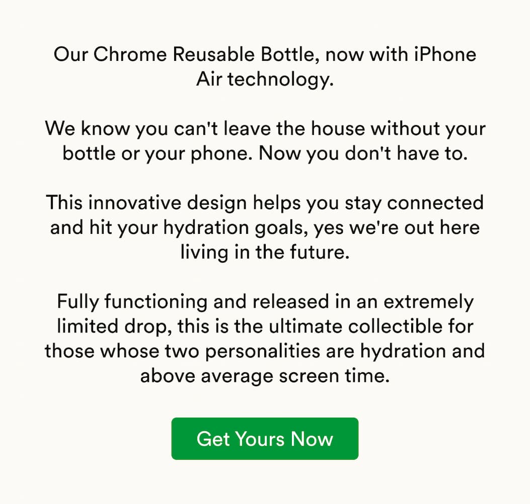 Our Chrome Reusable Bottle, now with iPhone Air technology.  We know you can't leave the house without your bottle or your phone. Now you don't have to.  This innovative design helps you stay connected and hit your hydration goals, yes we're out here living in the future.  Fully functioning and released in an extremely limited drop, this is the ultimate collectible for those whose two personalities are hydration and above average screen time.