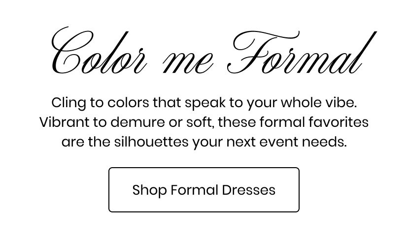 Color me Formal. Cling to colors that speak to your whole vibe. Vibrant to demure or soft, these formal favorites are the silhouettes your next event needs. Shop formal dresses.