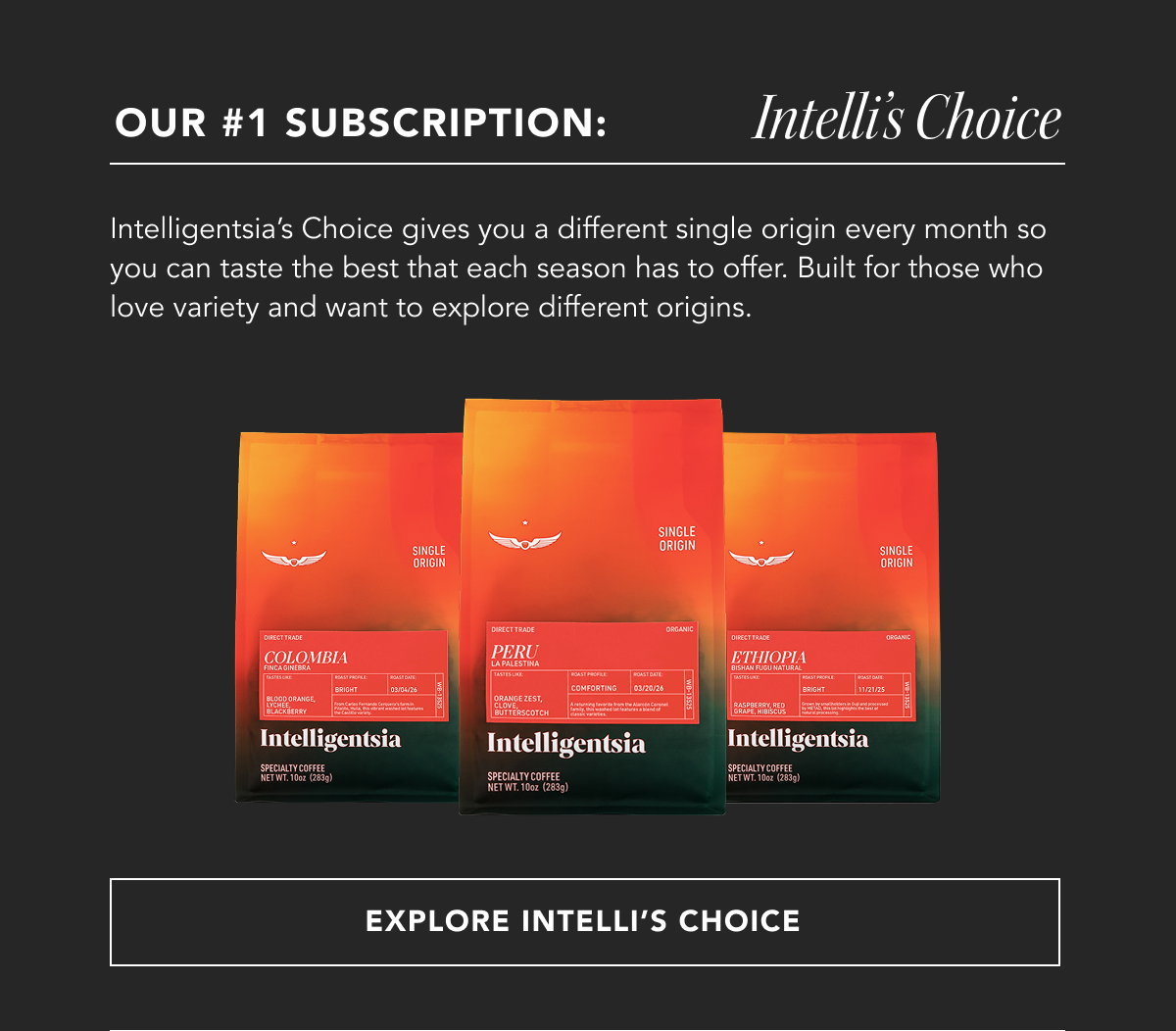 Our #1 Subscription: Intelli's Choice. Intelligentsia’s Choice gives you a different single origin every month so you can taste the best that each season has to offer. Built for those who love variety and want to explore different origins. | EXPLORE INTELLI'S CHOICE