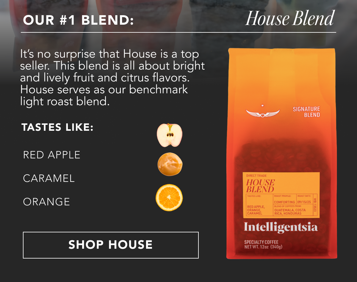 Our #1 Blend: House Blend. It’s no surprise that House is a top seller. This blend is all about bright and lively fruit and citrus flavors. House serves as our benchmark light roast blend. Tastes like: red apple, orange, caramel | SHOP HOUSE