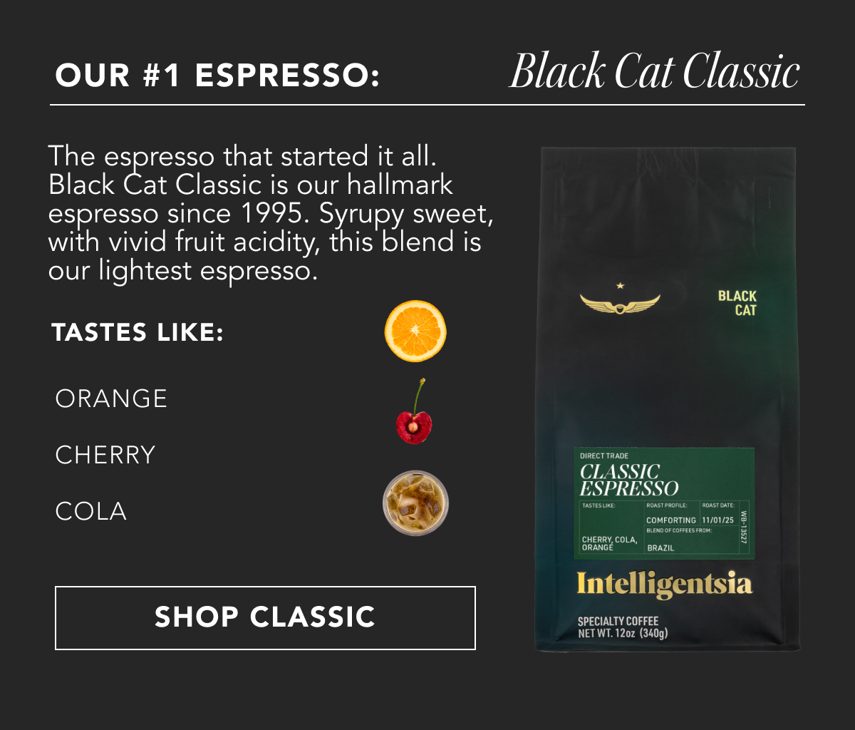 Our #1 Espresso: Black Cat Classic. The espresso that started it all. Black Cat Classic is our hallmark espresso since 1995. Syrupy sweet, with vivid fruit acidity, this blend is our lightest espresso. Takes like: orange, cherry, cola | SHOP CLASSIC
