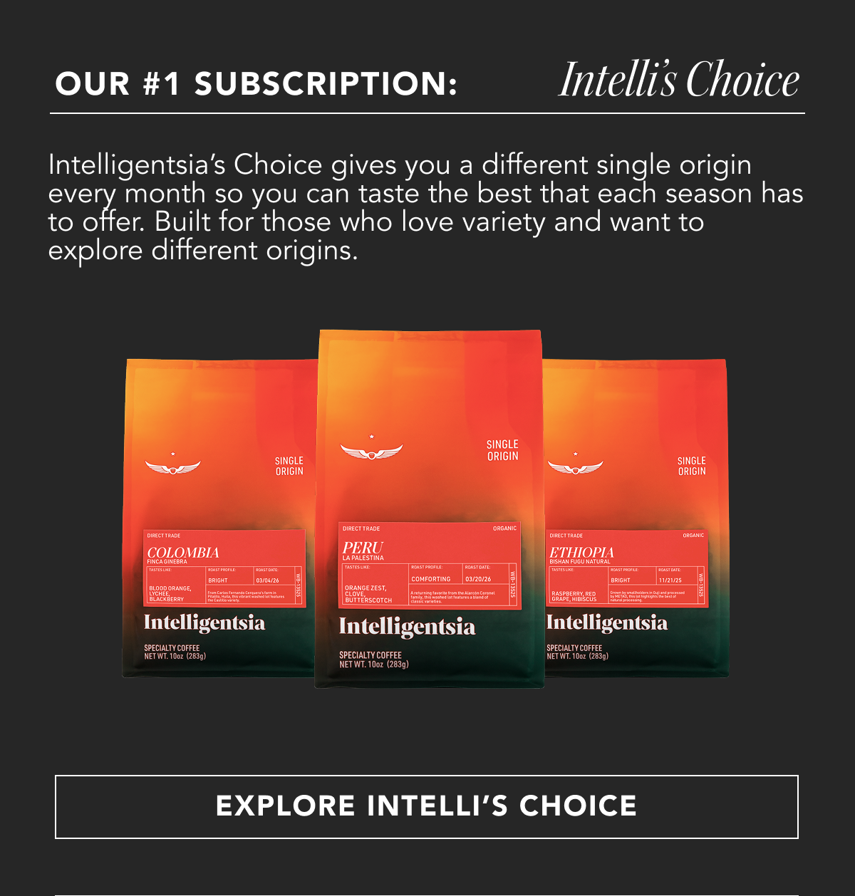 Our #1 Subscription: Intelli's Choice. Intelligentsia’s Choice gives you a different single origin every month so you can taste the best that each season has to offer. Built for those who love variety and want to explore different origins. | EXPLORE INTELLI'S CHOICE