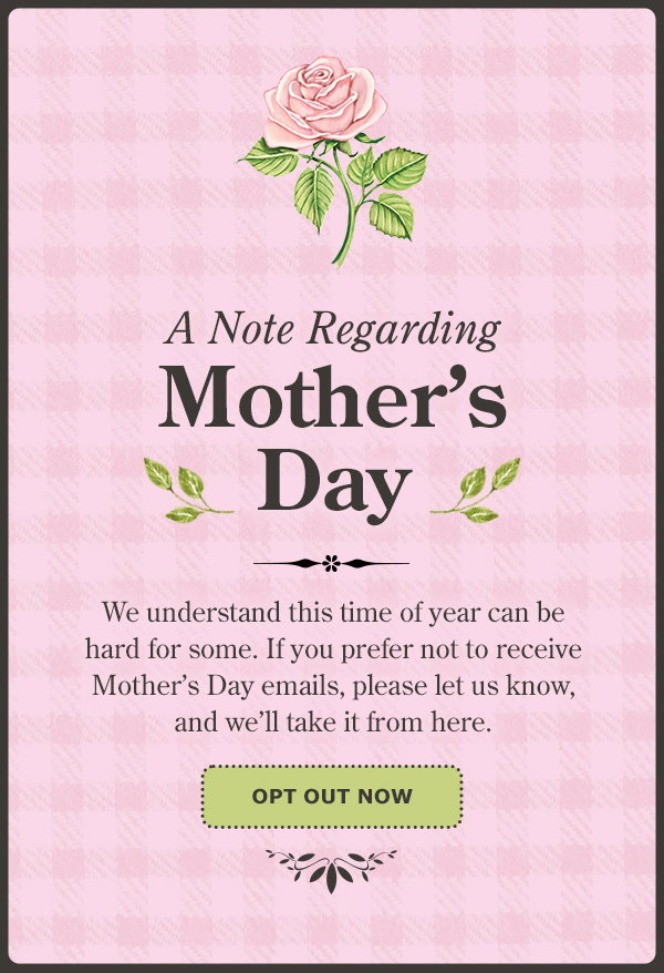 A Note Regarding Mother's Day. We understand this time of year can be hard for some. If you prefer not to receive Mother's Day emails, please let us know, and we'll take it from here. Opt Out Now