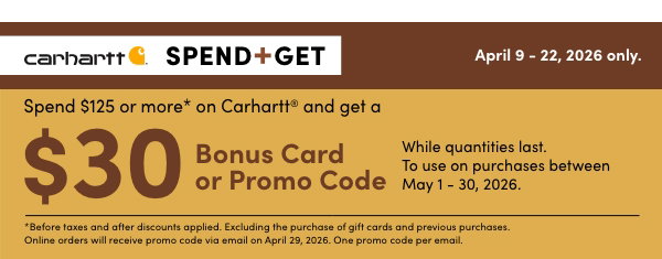 SPEND $125 OR MORE* ON CARHARTT® AND GET A $30 BONUS CARD OR PROMO CODE. While quantities last. To use on purchases between May 1 – 30, 2026. Shop Now