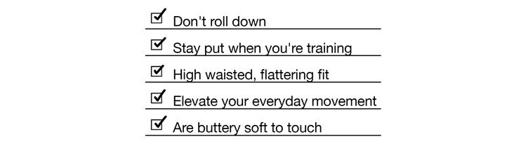 Don't roll down, Stay put when you're training, High waisted, flattering fit, Elevate your everyday movement, Are buttery soft to touch