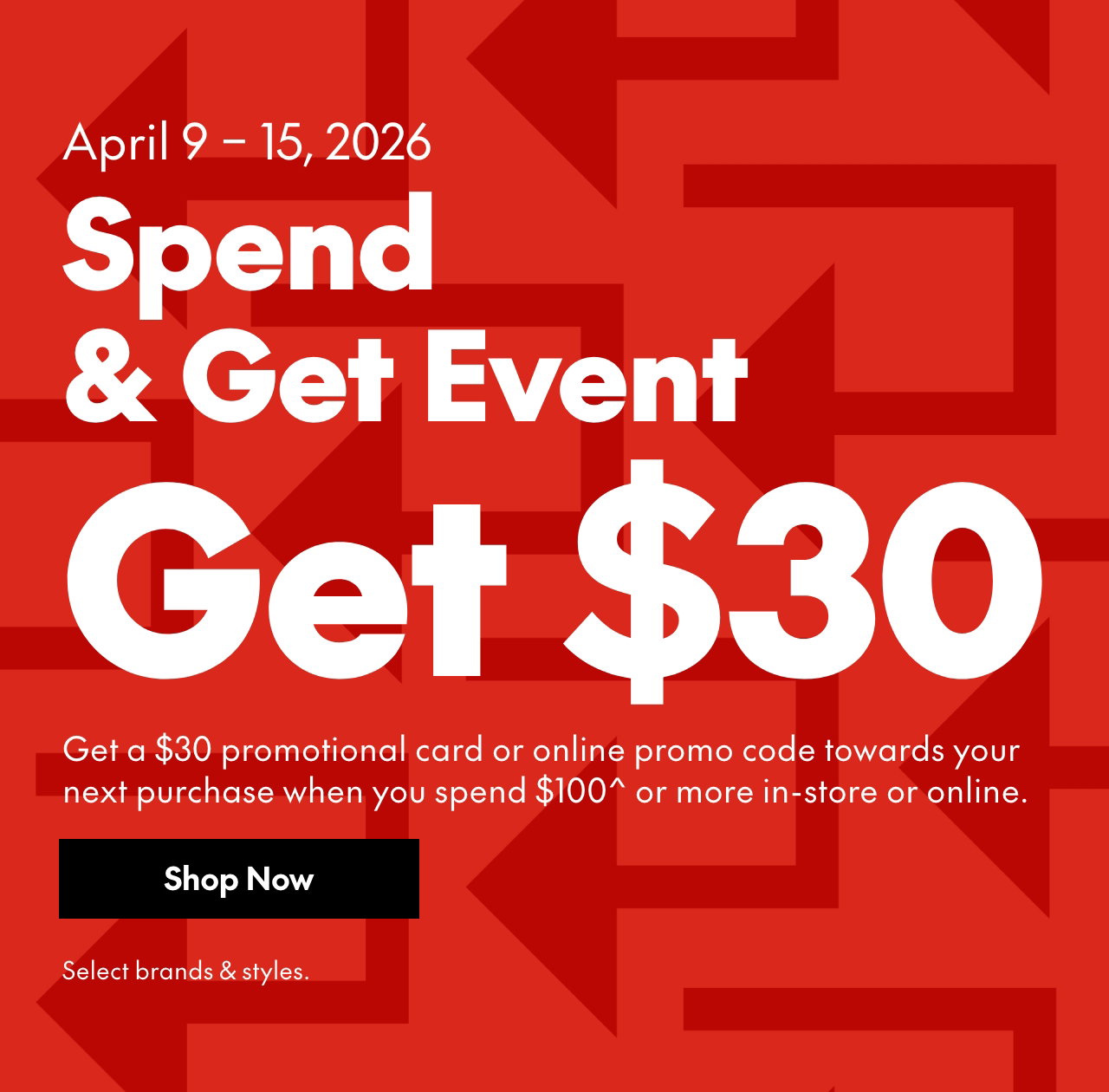 April 9 – 15, 2026
SPEND & GET EVENT
Get a $25 promotional card or online promo code towards your next purchase when you spend $100* or more in-store or online. Select brands & styles.
