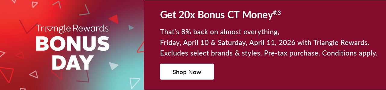 TRIANGLE REWARDS BONUS DAYS
Friday, April 10 – Saturday, April 11, 2026
20X BONUS CT MONEY® (SYMBOL)
on almost everything Pre-tax. Conditions apply. Select brands & styles.