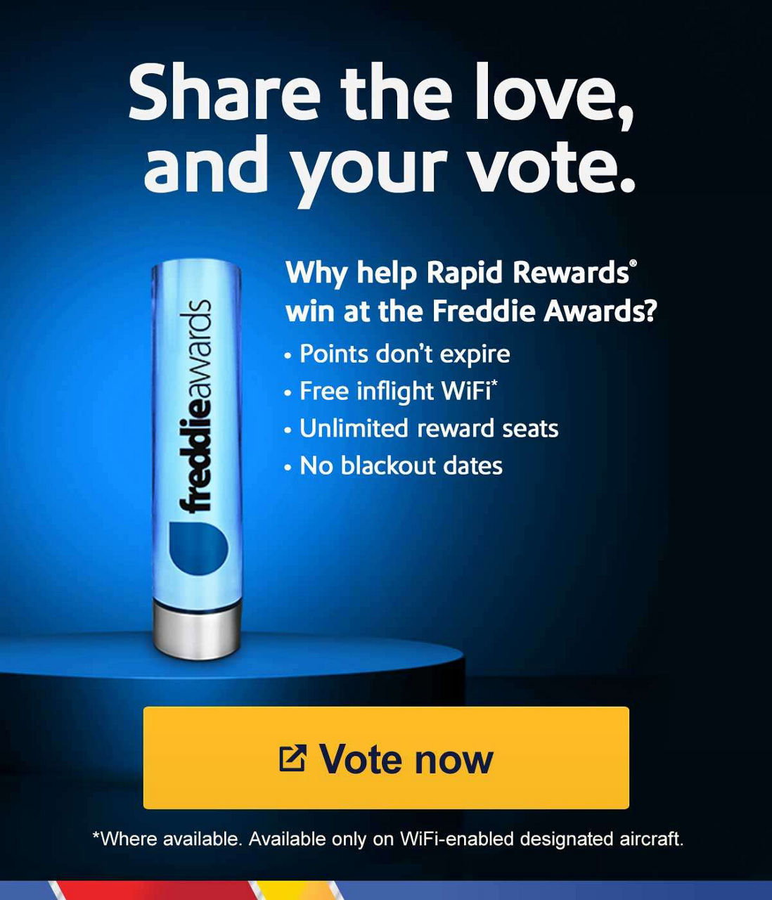 Share the love, and your vote. Why help Rapid Rewards® win at the Freddie Awards?   • Points don't expire • Free inflight WiFi* • Unlimited reward seats • No blackout dates. * Where available. Available only on WiFi-enabled designated aircraft. [Vote now].