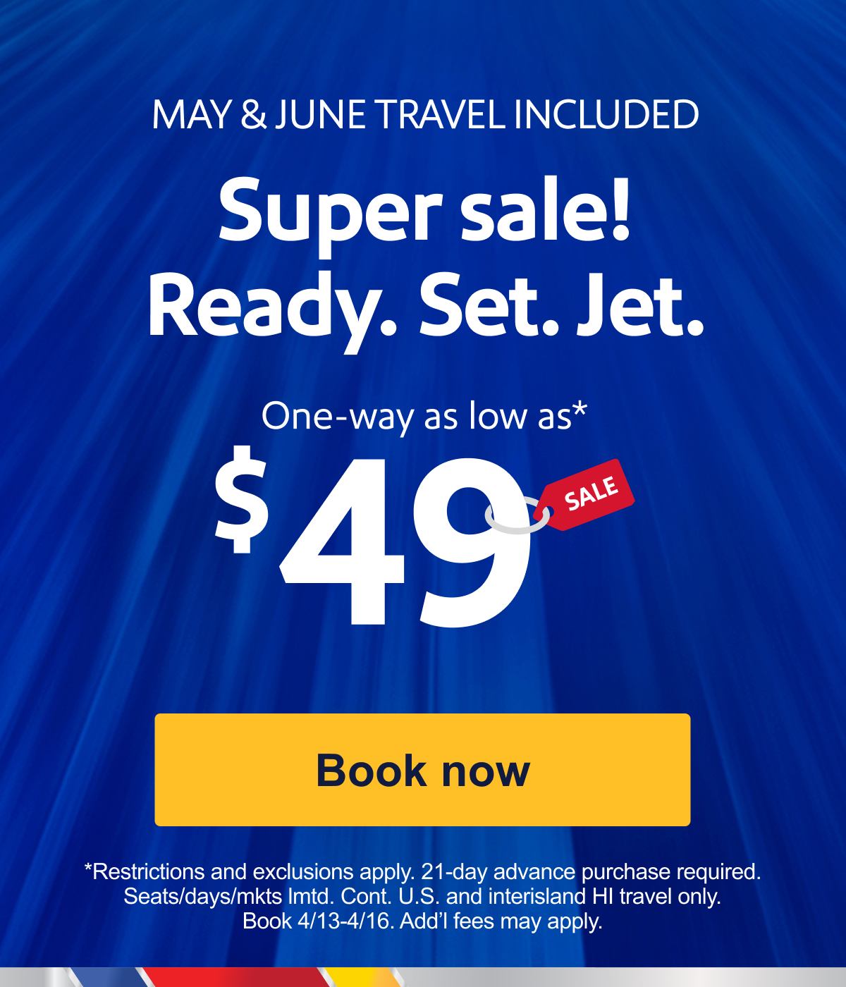 MAY & JUNE TRAVEL INCLUDED. Super sale! Ready. Set. Jet. One-way as low as* $49. *Restrictions and exclusions apply. 21-day advance purchase required. Seats/days/mkts lmtd. Cont. U.S. and interisland HI travel only. Book 4/13-4/16. Add’l fees may apply. [Book now].