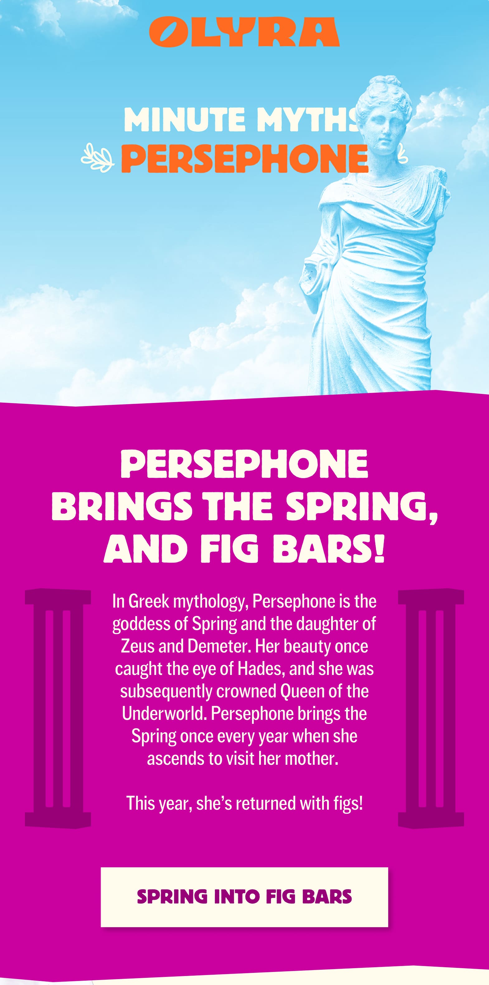 The Greek goddess Persephone is pictured as a stone statue. She is in the foreground while a sky landscape with clouds fills the background. Persephone brings the spring, and fig bars! Between two purple cartoon pillars text says, "In Greek mythology, Persephone is the goddess of Spring and the daughter of Zeus and Demeter. Her beauty once caught the eye of Hades, and she was subsequently crowned Queen of the Underworld. Persephone brings the Spring once every year when she ascends to visit her mother. This year, she’s returned with figs!" 