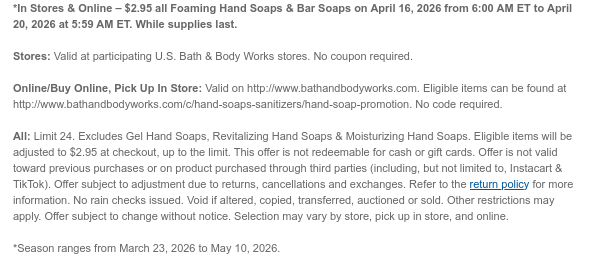 *In Stores & Online – $2.95 all Foaming Hand Soaps & Bar Soaps on April 17, 2026 from 6:00 AM ET to April 20, 2026 at 5:59 AM ET. While supplies last.  Stores: Valid at participating U.S. Bath & Body Works stores. No coupon required. Online/Buy Online, Pick Up In Store: Valid on http://www.bathandbodyworks.com. Eligible items can be found at http://www.bathandbodyworks.com/c/hand-soaps-sanitizers/hand-soap-promotion. No code required.  All: Limit 24. Excludes Gel Hand Soaps, Revitalizing Hand Soaps. & Moisturizing Hand Soaps. Eligible items will be adjusted to $2.95 at checkout, up to the limit. This offer is not redeemable for cash or gift cards. Offer is not valid toward previous purchases or on product purchased through third parties (including, but not
 limited to, Instacart & TikTok). Offer subject to adjustment due to returns, cancellations and exchanges. Refer to the return policy for more information. No rain checks issued. Void if altered, copied, transferred, auctioned or sold. Other restrictions may apply. Offer subject to change without notice. Selection may vary by store, pick up in store, and online.  *Season ranges from March 23, 2026 to May 10, 2026.