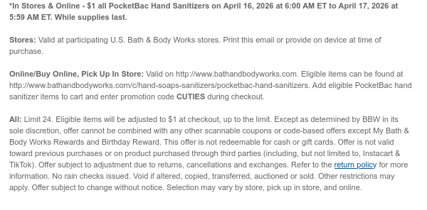 *In Stores & Online - $1 all Pocketbac Hand Sanitizers on April 16, 2026 at 6:00 AM ET to April 17, 2026 at 5:59 AM ET. While supplies last.  Stores: Valid at participating U.S. Bath & Body Works stores. Print this email or provide on device at time of purchase.  Online/Buy Online, Pick Up In Store: Valid on http://www.bathandbodyworks.com. Eligible items can be found at http://www.bathandbodyworks.com/c/hand-soaps-sanitizers/pocketbac-hand-sanitizers. Add eligible Pocketbac hand sanitizer items to cart and enter promotion code CUTIES during checkout.   All: Limit 24. Eligible items will be adjusted to $1 at checkout, up to the limit. Except as determined by BBW in its sole discretion, offer cannot be combined with any other scannable coupons or code-based offers except
 My Bath & Body Works Rewards and Birthday Reward. This offer is not redeemable for cash or gift cards. Offer is not valid toward previous purchases or on product purchased through third parties (including, but not limited to, Instacart & TikTok). Offer subject to adjustment due to returns, cancellations and exchanges. Refer to the return policy for more information. No rain checks issued. Void if altered, copied, transferred, auctioned or sold. Other restrictions may apply. Offer subject to change without notice. Selection may vary by store, pick up in store, and online.