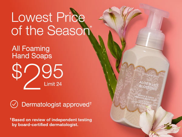 Lowest price of the season.* All Foaming Hand Soaps $2.95. Limit 24. Dermatologist approved based on review of independent testing by board-certified dermatologist..