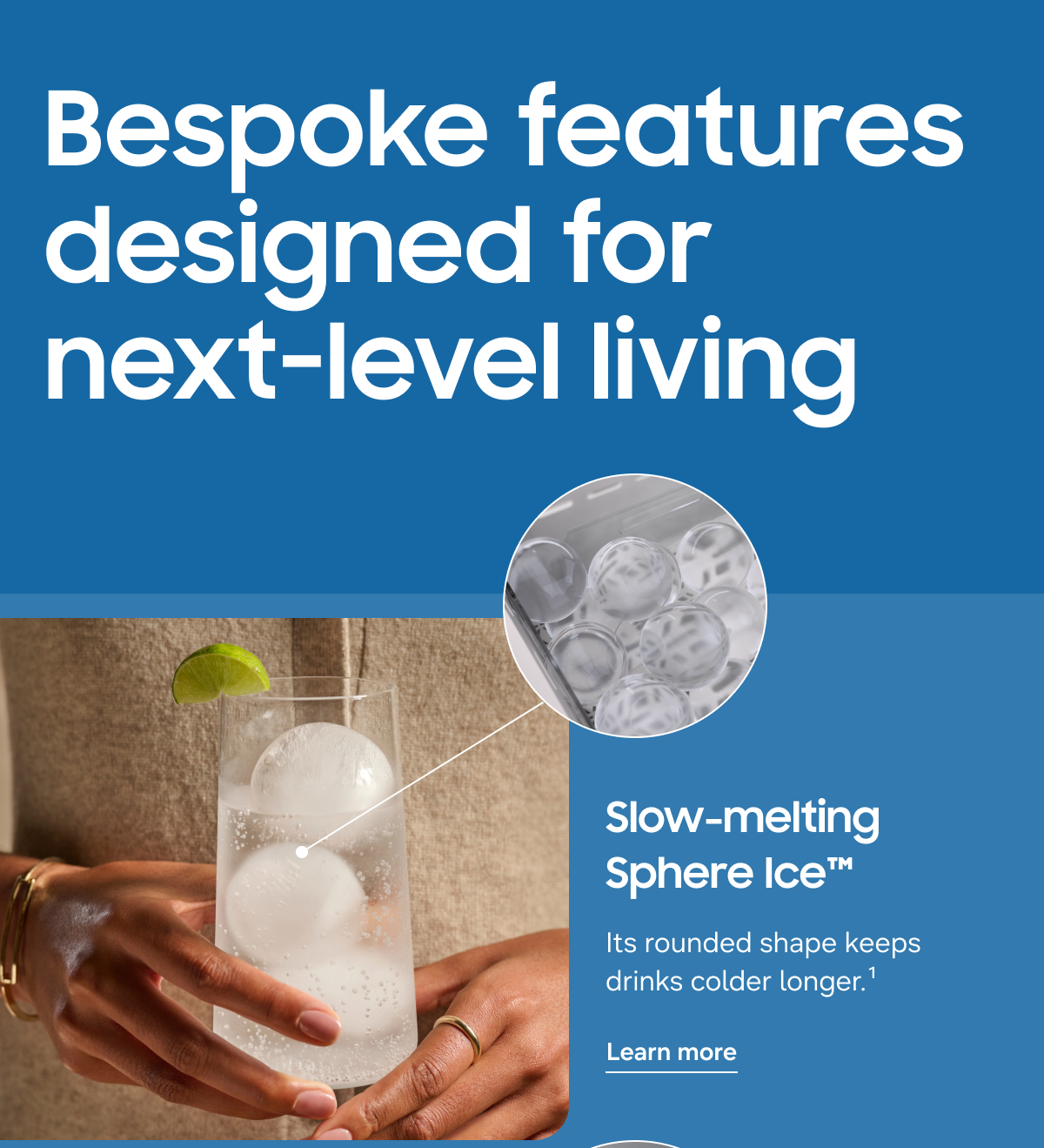 Bespoke features designed for next-level living - Slow-melting Sphere Ice™ - Its rounded shape keeps drinks colder longer.¹ - Learn more