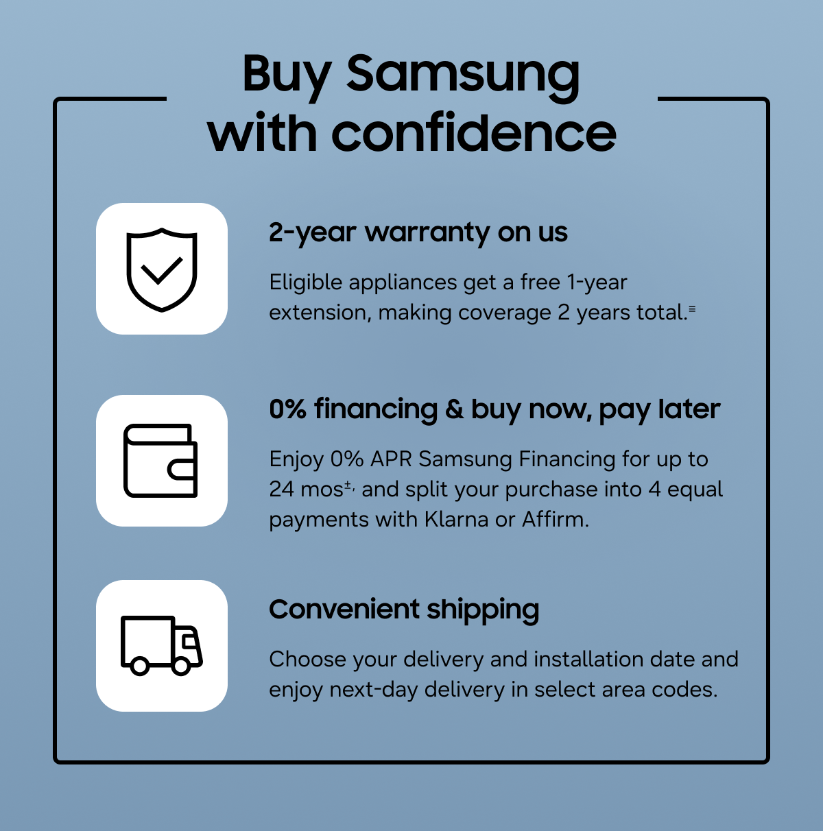 Buy Samsung with confidence - 2-year warranty on us - Eligible appliances get a free 1-year extension, making coverage 2 years total.≡ - 0% financing & buy now, pay later - Enjoy 0% APR Samsung Financing for up to 24 mos±, and split your purchase into 4 equal payments with Klarna or Affirm. - Convienient shipping - Choose your delivery and installation date and enjoy next-day delivery in select area codes.
